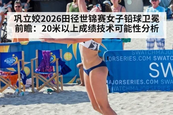 巩立姣2026田径世锦赛女子铅球卫冕前瞻:20米以上成绩技术可能性分析