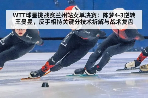 WTT球星挑战赛兰州站女单决赛:陈梦4-3逆转王曼昱,反手相持关键分技术拆解与战术复盘